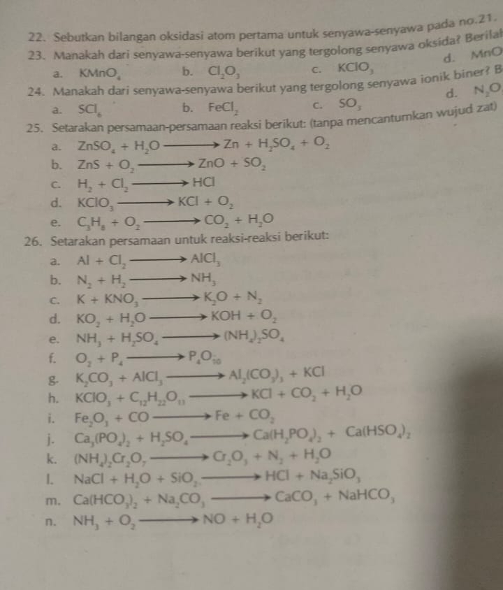 Sebutkan bilangan oksidasi atom pertama untuk senyawa-senyawa pada no.21.
23. Manakah dari senyawa-senyawa berikut yang tergolong senyawa oksida? Berilal
d. MnO
a. KMnO_4 b. Cl_2O_3 C. KClO_3
24. Manakah dari senyawa-senyawa berikut yang tergolong senyawa ionik biner? B
d. N_2O
b.
a. SCl_6 FeCl_2 C. SO_3
25. Setarakan persamaan-persamaan reaksi berikut: (tanpa mencantumkan wujud zat)
a. ZnSO_4+H_2Oto Zn+H_2SO_4+O_2
b. ZnS+O_2to ZnO+SO_2
C. H_2+Cl_2to HCl
d. KClO_3to KCl+O_2
e. C_3H_8+O_2to CO_2+H_2O
26. Setarakan persamaan untuk reaksi-reaksi berikut:
a. Al+Cl_2to AlCl_3
b. N_2+H_2to NH_3
C. K+KNO_3to K_2O+N_2
d. KO_2+H_2Oto KOH+O_2
e. NH_3+H_2SO_4to (NH_4)_2SO_4
f. O_2+P_4to P_4O_10
g. K_2CO_3+AlCl_3to Al_2(CO_3)_3+KCl
h. KClO_3+C_12H_22O_11to KCl+CO_2+H_2O
i. Fe_2O_3+COto Fe+CO_2
j. Ca_3(PO_4)_2+H_2SO_4to Ca(H_2PO_4)_2+Ca(HSO_4)_2
k. (NH_4)_2Cr_2O_7to Cr_2O_3+N_2+H_2O
1. NaCl+H_2O+SiO_2to HCl+Na_2SiO_3
m. Ca(HCO_3)_2+Na_2CO_3to CaCO_3+NaHCO_3
n. NH_3+O_2to NO+H_2O