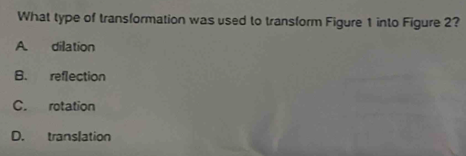 What type of transformation was used to transform Figure 1 into Figure 2?
A. dilation
B. reflection
C. rotation
D. translation