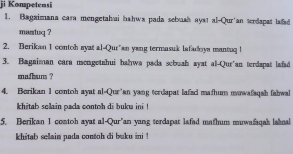 ji Kompetensi 
1. Bagaimana cara mengetahui bahwa pada sebuah ayat al-Qur’an terdapat lafad 
mantuq ? 
2. Berikan 1 contoh ayat al-Qur’an yang termasuk lafadnya mantuq ! 
3. Bagaiman cara mengetahui bahwa pada sebuah ayat al-Qur’an terdapat lafad 
mafhum ? 
4. Berikan 1 contoh ayat al-Qur’an yang terdapat lafad mafhum muwafaqah fahwal 
khitab selain pada contoh di buku ini ! 
5. Berikan 1 contoh ayat al-Qur’an yang terdapat lafad mafhum muwafaqah lahnal 
khitab selain pada contoh di buku ini !