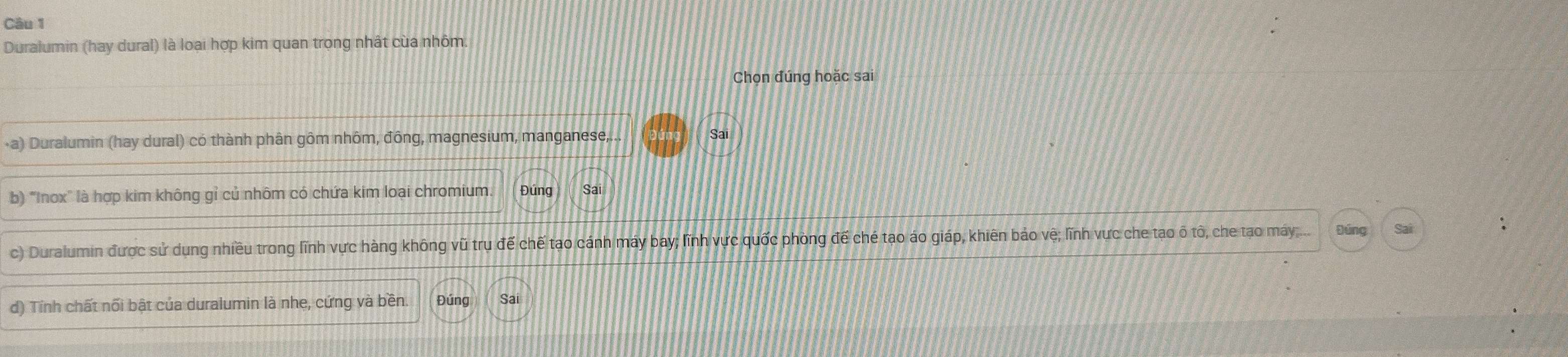 Duralumin (hay dural) là loại hợp kim quan trọng nhất của nhôm. 
Chọn đúng hoặc sai 
-a) Duralumin (hay dural) có thành phân gôm nhôm, đông, magnesium, manganese, Sai 
b) "Inox" là hợp kim không gỉ củ nhôm có chứa kim loại chromium. Đúng Sai 
c) Duralumin được sử dụng nhiều trong lĩnh vực hàng không vũ trụ để chế tạo cánh máy bay; lĩnh vực quốc phòng đế ché tạo áo giáp, khiên báo vệ; lĩnh vực che tạo ô tô, che tạo máy;... Đúng 
d) Tính chất nối bật của duralumin là nhe, cứng và bền. Đúng Sai