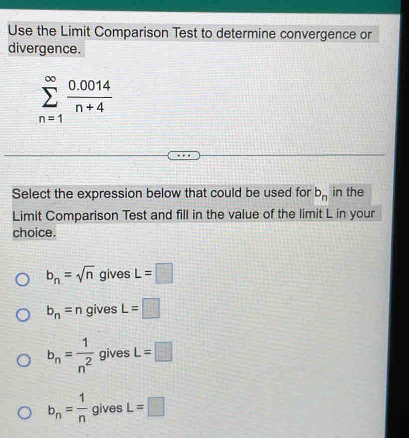 Use the Limit Comparison Test to determine convergence or
divergence.
sumlimits _(n=1)^(∈fty) (0.0014)/n+4 
Select the expression below that could be used for b_n in the
Limit Comparison Test and fill in the value of the limit L in your
choice.
b_n=sqrt(n)givesL=□
b_n=n gives L=□
b_n= 1/n^2  gives L=□
b_n= 1/n  gives L=□