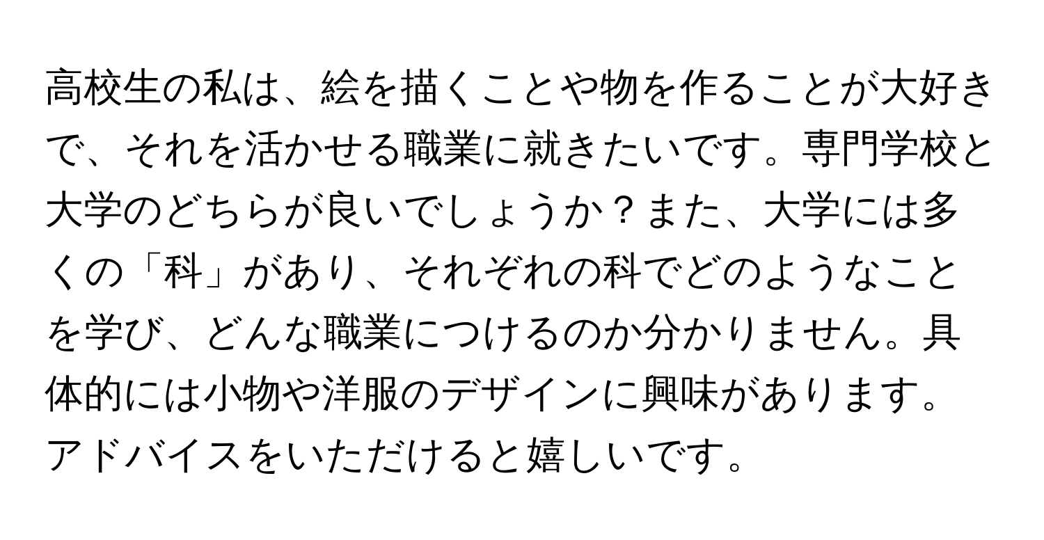 高校生の私は、絵を描くことや物を作ることが大好きで、それを活かせる職業に就きたいです。専門学校と大学のどちらが良いでしょうか？また、大学には多くの「科」があり、それぞれの科でどのようなことを学び、どんな職業につけるのか分かりません。具体的には小物や洋服のデザインに興味があります。アドバイスをいただけると嬉しいです。