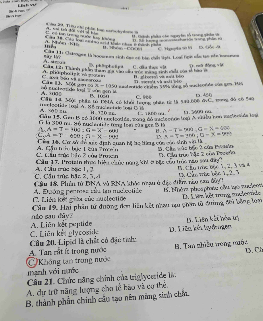 a sinh h o e , 
Lĩnh vự
Sinh học t
Sinh học
Câu 29. Tiêu chí phân loại carbohydrate là
A. vai trò đổi với tế bão
B. thành phần các nguyên tố trong phân tử
C. có tan trong nước hay không D. Số lượng monosaccharide trong phần tử
Câu 30, Các loại amino acid khắc nhau ở thành phần
A. Nhóm -NH₂
Hiễu B. Nhóm -COOH C. Nguyên tử H D. Gốc -R
này là?  Câu 11: Ostrogen là hoocmon sinh dục có bản chất lipit. Loại lipit cầu tạo nến hoocmon
A. steroit B. phôtpholipit C. dầu thực vật D. mỡ động vật
Câu 12: Thành phần tham gia vào cầu trúc màng sinh chất của tế bào là
A. phôtpholipit và protein B. glixerol và axit béo
C. axit béo và saccarozo
D. steroit và axit béo
Câu 13. Một gen có X=1050 nucleotide chiếm 35% tổng số nucleotide của gen. Hỏi
số nucleotide loại T của gen là
A. 3000 B. 1050 C. 900
D. 450
Câu 14. Một phân tử DNA có khối lượng phân tử là 540.000 đvC, trong đó có 540
nucleotide loại A. Số nucleotide loại G là
A. 360 nu. B. 720 nu. C. 1800 nu. D. 3600 nu.
Câu 15. Gen B có 3000 nucleotide, trong đó nucleotide loại A nhiều hơn nucleotide loại
G là 300 nu. Số nucleotide từng loại của gen B là
A. A=T=300;G=X=600 A=T=900;G=X=600
B.
A=T=600;G=X=900
D. A=T=300;G=X=900
Câu 16. Cơ sở để xác định quan hệ họ hàng của các sinh vật là
A. Cấu trúc bậc 1 của Protein
B. Cấu trúc bậc 2 của Protein
C. Cấu trúc bậc 2 của Protein
D. Cấu trúc bậc 2 của Protein
Câu 17. Protein thực hiện chức năng khi ở bậc cấu trúc nào sau đây?
A. Cấu trúc bậc 1, 2
B. Cầu trúc bậc 1, 2, 3 và 4
C. Cấu trúc bậc 2, 3, 4 D. Cầu trúc bậc 1,.2, 3
Cậu 18. Phân tử DNA và RNA khác nhau ở đặc điểm nào sau đây?
A. Đường pentose cấu tạo nucleotide B. Nhóm phosphate cầu tạo nucleoti
C. Liên kết giữa các nucleotide
D. Liên kết trong nucleotide
Câu 19. Hai phân tử đường đơn liên kết nhau tạo phân tử đường đôi bằng loại
nào sau đây?
A. Liên kết peptide B. Liên kết hóa trị
C. Liên kết glycoside D. Liên kết hyđrogen
Câu 20. Lipid là chất có đặc tính:
A. Tan rất ít trong nước B. Tan nhiều trong nước
C. Không tan trong nước D. Có
mạnh với nước
Câu 21. Chức năng chính của triglyceride là:
A. dự trữ năng lượng cho tế bào và cơ thể.
B. thành phần chính cấu tạo nên màng sinh chất.