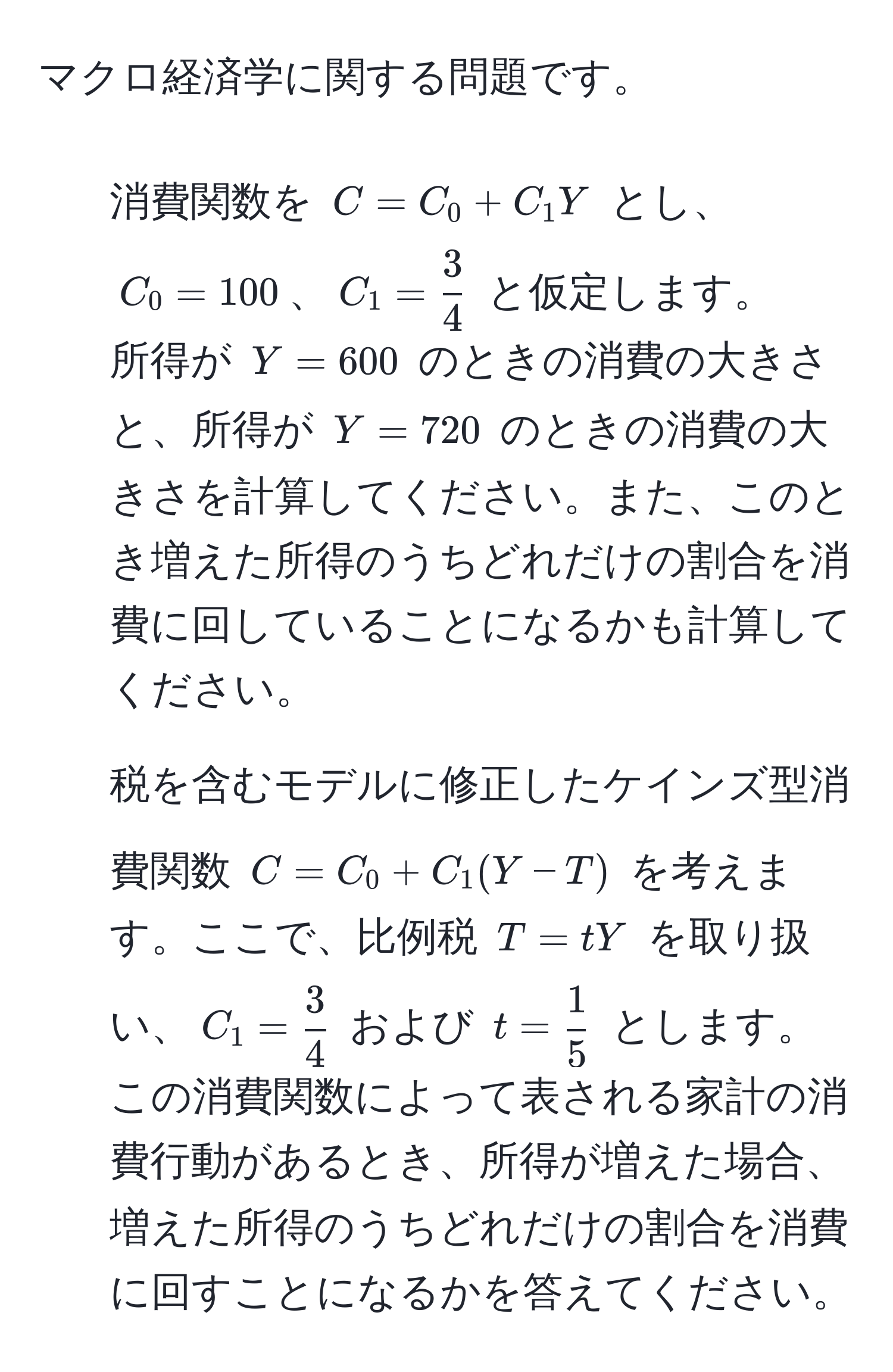 マクロ経済学に関する問題です。  
1. 消費関数を ( C = C_0 + C_1 Y ) とし、( C_0 = 100 )、( C_1 =  3/4  ) と仮定します。  
所得が ( Y = 600 ) のときの消費の大きさと、所得が ( Y = 720 ) のときの消費の大きさを計算してください。また、このとき増えた所得のうちどれだけの割合を消費に回していることになるかも計算してください。  
2. 税を含むモデルに修正したケインズ型消費関数 ( C = C_0 + C_1 (Y - T) ) を考えます。ここで、比例税 ( T = t Y ) を取り扱い、( C_1 =  3/4  ) および ( t =  1/5  ) とします。この消費関数によって表される家計の消費行動があるとき、所得が増えた場合、増えた所得のうちどれだけの割合を消費に回すことになるかを答えてください。