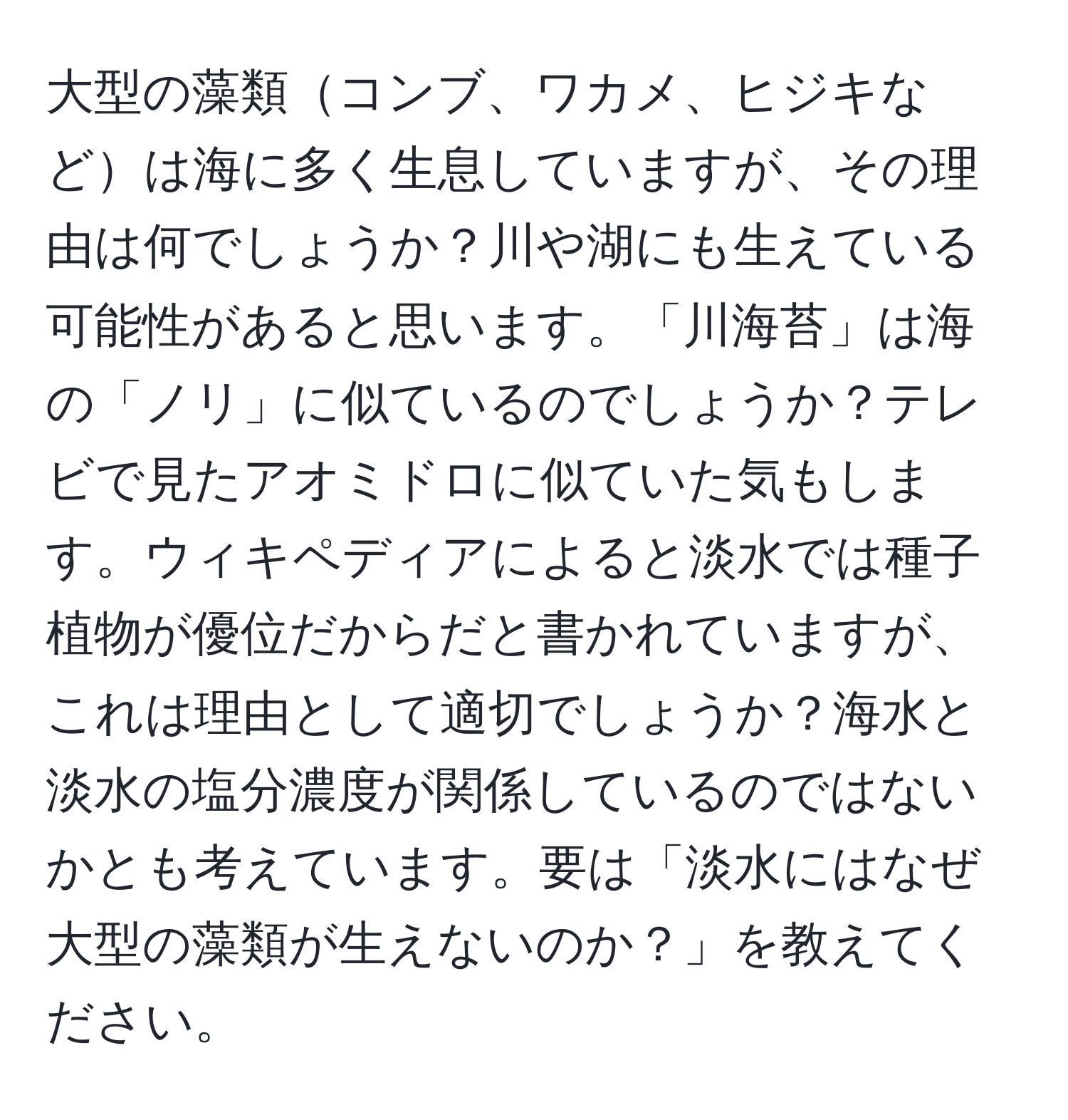 大型の藻類コンブ、ワカメ、ヒジキなどは海に多く生息していますが、その理由は何でしょうか？川や湖にも生えている可能性があると思います。「川海苔」は海の「ノリ」に似ているのでしょうか？テレビで見たアオミドロに似ていた気もします。ウィキペディアによると淡水では種子植物が優位だからだと書かれていますが、これは理由として適切でしょうか？海水と淡水の塩分濃度が関係しているのではないかとも考えています。要は「淡水にはなぜ大型の藻類が生えないのか？」を教えてください。