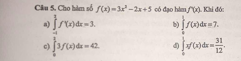 Cho hàm số f(x)=3x^2-2x+5 có đạo hàm f'(x). Khi đó:
a) ∈tlimits _02f^frac 3)dx=3. f(x)dx=3. 
b beginarrayl ∈tlimits _0^(1f(x)dx=7. ∈tlimits _0^1f(x)dx=frac 31)12.endarray.
c)
d