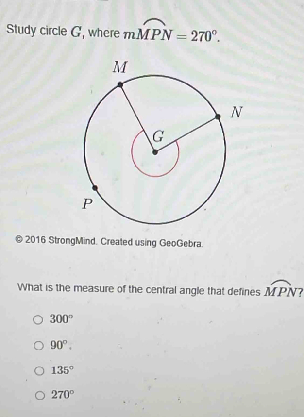 Study circle G, where mwidehat MPN=270°. 
© 2016 StrongMind. Created using GeoGebra.
What is the measure of the central angle that defines overline MPN a
300°
90°.
135°
270°