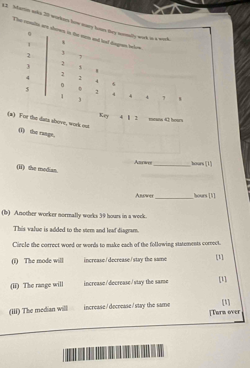 Martin asks 20 workers how many hours they nomally work in a week
0
The results are shown in the stem and leaf diagram below
8
2 3
7
3 2
4
2
8
2
0
4 6
5
0 2 4 4 4 7 8
1 3
Key 4 | 2 means 42 hours
(a) For the data above, work out
(i) the range,
Answer_ hours [1]
(ii) the median.
Answer_ hours [1]
(b) Another worker normally works 39 hours in a week.
This value is added to the stem and leaf diagram.
Circle the correct word or words to make each of the following statements correct.
(i) The mode will increase/decrease/stay the same [1]
(ii) The range will increase/decrease/stay the same
[1]
(iii) The median will increase/decrease/stay the same
[1]
[Turn over