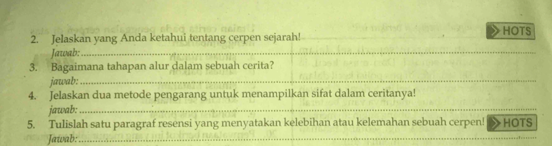 HOTS 
2. Jelaskan yang Anda ketahui tentang cerpen sejarah! 
Jawab:_ 
3. Bagaimana tahapan alur dalam sebuah cerita? 
jawab:_ 
4. Jelaskan dua metode pengarang untuk menampilkan sifat dalam ceritanya! 
jawab:_ 
5. Tulislah satu paragraf resensi yang menyatakan kelebihan atau kelemahan sebuah cerpen! HOTS 
Jawab:_