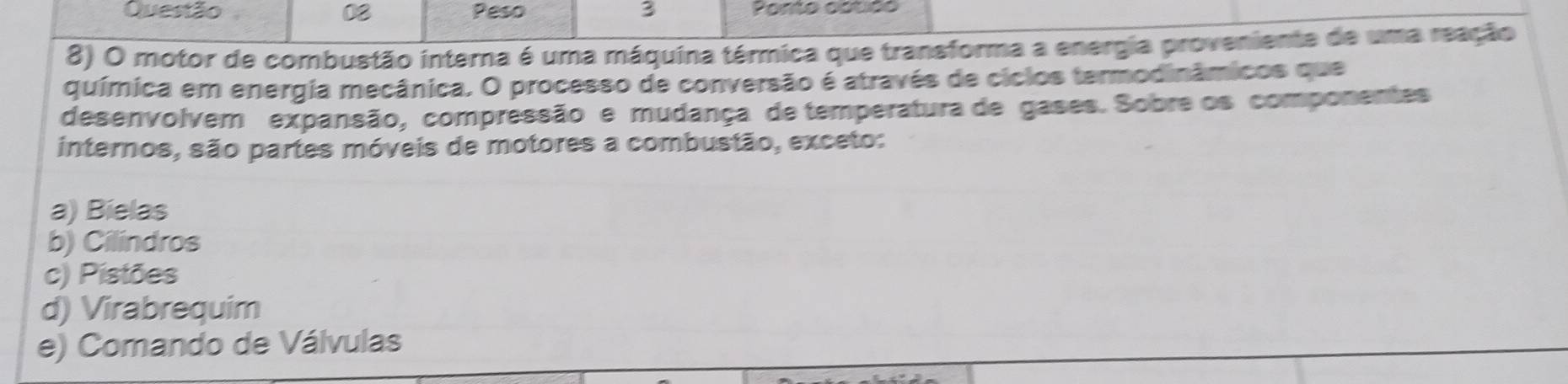 Peso 3 Ponto cstão
8) O motor de combustão interna é uma máquina térmica que transforma a energia proveniente de uma reação
química em energia mecânica. O processo de conversão é através de ciclos termodinâmicos que
desenvolvem expansão, compressão e mudança de temperatura de gases. Sobre os componentes
internos, são partes móveis de motores a combustão, exceto:
a) Bielas
b) Cilindros
c) Pistões
d) Virabrequim
e) Comando de Válvulas