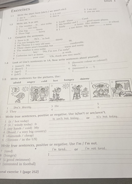 Unit 
Exercises
1.1 Write the short form (she's / we aren't ete.). 5 I am not 6 you are not
3 it is not 4 that is
2 they are 1 she is__
1.2 Write am, is or are. 5 Look! There __Carol. good tennis players. at school.
nice today. at home. Her children
2 1 1 The weather 6 My brother and I
not rich. 7 Emily a nurse.
4 These bags_ 3 This bag __heavy 8 I_ _a taxi driver. My sister
heavy.
1.3 Complete the sentences.
2 I'm not hungry, but 1 Steve is ill.
in bed . thirsty
3 Mr Thomas is a very old man. 98.
5 The weather is nice today. ___warm and sunny. comfortable
4 These chairs aren't beautiful, but
6 ° late.' ‘No, I'm not. I’m early!’
7 Catherine isn't at home. _at work.
8 ' your coat.' ‘Oh, thank you very much.’
_
1.4 Look at Lisa's sentences in 1A. Now write sentences about yourself.
5 (favourite colour or colours?)
1 (name?) My My
2 (from?) l
4 (job?) I ___6 (interested in … ?)
3 (age?) I I
1.5 Write sentences for the pictures. Use:
afraid angry cold hot hungry thirsty
7 4

8
1 _3 He _5
_
6
4
2 They
_
_
Write true sentences, positive or negative. Use is/isn't or are/aren't.
_or
1 (it / hot today)_
2 (it / windy today) It_
3 (my hands / cold) My_
_
4 (Brazil / a very big country)
_
5 (diamonds / cheap)
6 (Toronto / in the US)
Write true sentences, positive or negative. Use I'm / I'm not.
7 (tired)
_
or_
8 (hungry)
I
_
9 (a good swimmer)
_
(interested in football)_
onal exercise 1 (page 252)