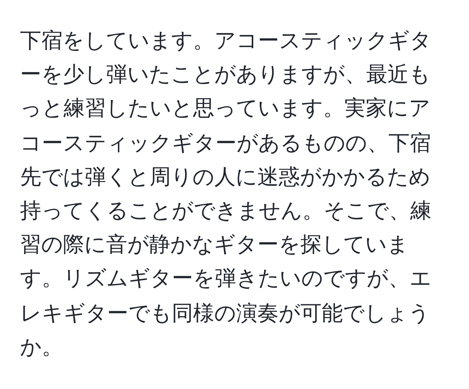 下宿をしています。アコースティックギターを少し弾いたことがありますが、最近もっと練習したいと思っています。実家にアコースティックギターがあるものの、下宿先では弾くと周りの人に迷惑がかかるため持ってくることができません。そこで、練習の際に音が静かなギターを探しています。リズムギターを弾きたいのですが、エレキギターでも同様の演奏が可能でしょうか。