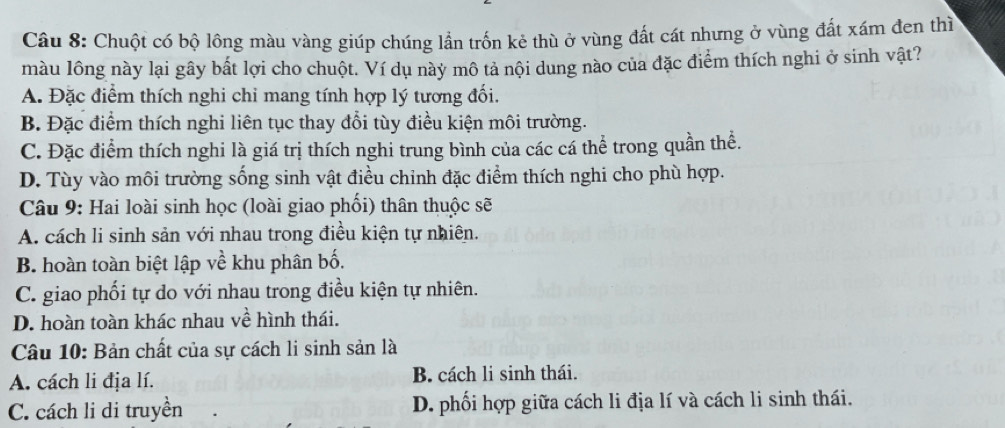 Chuột có bộ lông màu vàng giúp chúng lần trốn kẻ thù ở vùng đất cát nhưng ở vùng đất xám đen thì
màu lông này lại gây bất lợi cho chuột. Ví dụ này mô tả nội dung nào của đặc điểm thích nghi ở sinh vật?
A. Đặc điểm thích nghi chi mang tính hợp lý tương đối.
B. Đặc điểm thích nghi liên tục thay đổi tùy điều kiện môi trường.
C. Đặc điểm thích nghi là giá trị thích nghi trung bình của các cá thể trong quần thể.
D. Tùy vào môi trường sống sinh vật điều chỉnh đặc điểm thích nghi cho phù hợp.
* Câu 9: Hai loài sinh học (loài giao phối) thân thuộc sẽ
A. cách li sinh sản với nhau trong điều kiện tự nhiên.
B. hoàn toàn biệt lập về khu phân bố.
C. giao phối tự do với nhau trong điều kiện tự nhiên.
D. hoàn toàn khác nhau về hình thái.
Câu 10: Bản chất của sự cách li sinh sản là
A. cách li địa lí. B. cách li sinh thái.
C. cách li di truyền D. phối hợp giữa cách li địa lí và cách li sinh thái.