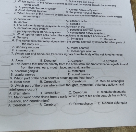 D. Spinal cord and lungs
_2. Which division of the nervous system contains all the nerves outside the brain and
spinal cord?
A. Appendicular Nervous system C. Central Nervous System
B. Axial Nervous System D. Peripheral Nervous System
_3. Which branch of the nervous system receives sensory information and controls muscle
movements?
A. Autonomic C. Sensory motor
B. Central D. Somatic
_4. The autonomic nervous system is a subdivision of the .
A. central nervous system C. peripheral nervous system
B. parasympathetic nervous system D. sympathetic nervous system
_5. What type of nerve cells detect the conditions in the body's environment?
A. Sensors B. Neurons C. Synapses D. Receptors
_6. The nerve cells that relay signals from the central nervous system to the other parts of
the body are
_
A. sensory neurons C. motor neurons
B. interneurons D. messenger neurons
_7. Which part of a nerve cell transmits signals from the body of the cell to other nerve
cells?
A. Axon B. Dendrite C. Ganglion D. Synapse
_8. The nerves that branch directly from the brain stem and transmit nerve signals to and
from the eyes, ears, mouth, face, and scalp are the
_
A. cerebral ganglia C. meninges
B. cranial nerves D. spinal nerves
_9. Which part of the brain controls breathing and hear beat?
A. Brain stem B. Cerebellum C. Cerebrum D. Medulla oblongata
_10. Which part of the brain where most thoughts, memories, voluntary actions, and
intelligence occur?
A. Brain stem B. Cerebellum C. Cerebrum D. Medulia oblongata
_
11. Mario went home drunk from a party, which part of his brain controls his motion,
balance, and coordination?
A. Cerebellum B. Cerebrum C. Diencephalon D. Medulla oblongata
