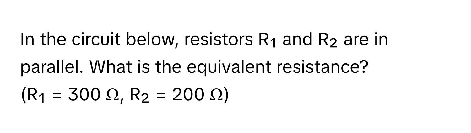 In the circuit below, resistors R₁ and R₂ are in parallel. What is the equivalent resistance? 
(R₁ = 300 Ω, R₂ = 200 Ω)