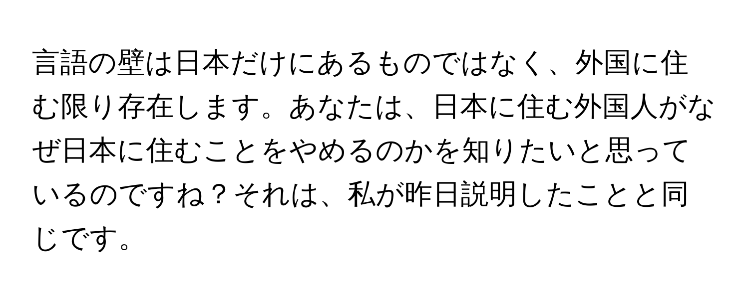 言語の壁は日本だけにあるものではなく、外国に住む限り存在します。あなたは、日本に住む外国人がなぜ日本に住むことをやめるのかを知りたいと思っているのですね？それは、私が昨日説明したことと同じです。