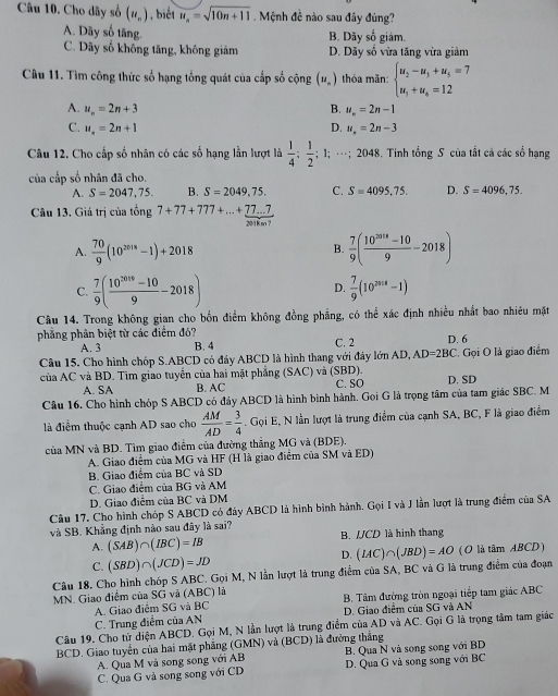 Cho dãy số (u_n) , biết u_n=sqrt(10n+11) Mệnh đề nào sau đây đúng?
A. Dây số tăng
B. Dãy số giảm.
C. Dãy số khổng tăng, không giảm D. Dãy số vừa tăng vừa giảm
Câu 11. Tìm công thức số hạng tổng quát của cấp số cộng (u_n) thỏa mãn: beginarrayl u_2-u_3+u_5=7 u_1+u_8=12endarray.
A. u_n=2n+3 B. u_n=2n-1
C. u_n=2n+1 D. u_n=2n-3
Câu 12. Cho cấp số nhân có các số hạng lần lượt là  1/4 ; 1/2 ;; 1; …; 2048. Tinh tổng S của tất cả các sổ hạng
của cấp số nhân đã cho.
A. S=2047,75. B. S=2049,75, C. S=4095,75. D. S=4096,75.
Câu 13. Giá trị của tổng 7+77+777+...+ (77...7)/2018.07 
A.  70/9 (10^(2018)-1)+2018  7/9 ( (10^(2018)-10)/9 -2018)
B.
C.  7/9 ( (10^(3019)-10)/9 -2018)  7/9 (10^(2018)-1)
D.
Câu 14. Trong không gian cho bốn điểm không đồng phẳng, có thể xác định nhiều nhất bao nhiêu mặt
phẳng phân biệt từ các điểm đó? C. 2 D. 6
A. 3 B. 4
Câu 15, Cho hình chóp S.ABCD có đáy ABCD là hình thang với đây lớn AD, AD=2BC Gọi O là giao điểm
của AC và BD. Tìm giao tuyển của hai mặt phẳng (SAC) và (SBD). C. SO D. SD
A. SA B. AC
Cầu 16. Cho hình chóp S ABCD có đảy ABCD là hình bình hành. Goi G là trọng tâm của tam giác SBC. M
là điểm thuộc cạnh AD sao cho  AM/AD = 3/4 . Gọi E, N lần lượt là trung điểm của cạnh SA, BC, F là giao điểm
của MN và BD. Tìm giao điểm của đường thắng MG và (BDE).
A. Giao điểm của MG và HF (H là giao điểm của SM và ED)
B. Giao điểm của BC và SD
C. Giao điểm của BG và AM
D. Giao điểm của BC và DM
Câu 17. Cho hình chóp S ABCD có đáy ABCD là hình bình hành. Gọi I và J lần lượt là trung điểm của SA
và SB. Khẳng định nào sau đây là sai?
A. (SAB)∩ (IBC)=IB B. UCD là hình thang
C. (SBD)∩ (JCD)=JD
D.
Câu 18. Cho hình chóp S ABC. Gọi M, N lần lượt là trung điểm của SA, BC và G là trung điểm của đoạn (IAC)∩ (JBD)=AO (O là tâm ABCD)
MN. Giao điểm của SG và (ABC) là
A. Giao điểm SG và BC B. Tâm đường tròn ngoại tiếp tam giác ABC
C. Trung điểm của AN D. Giao điểm của SG và AN
Câu 19. Cho từ diện ABCD. Gọi M, N lần lượt là trung điểm của AD và AC. Gọi G là trọng tâm tam giác
BCD. Giao tuyển của hai mặt phăng (GMN) và (BCD) là đưởng thắng
A. Qua M và song song với AB B. Qua N và song song với BD
C. Qua G và song song với CD D. Qua G và song song với BC