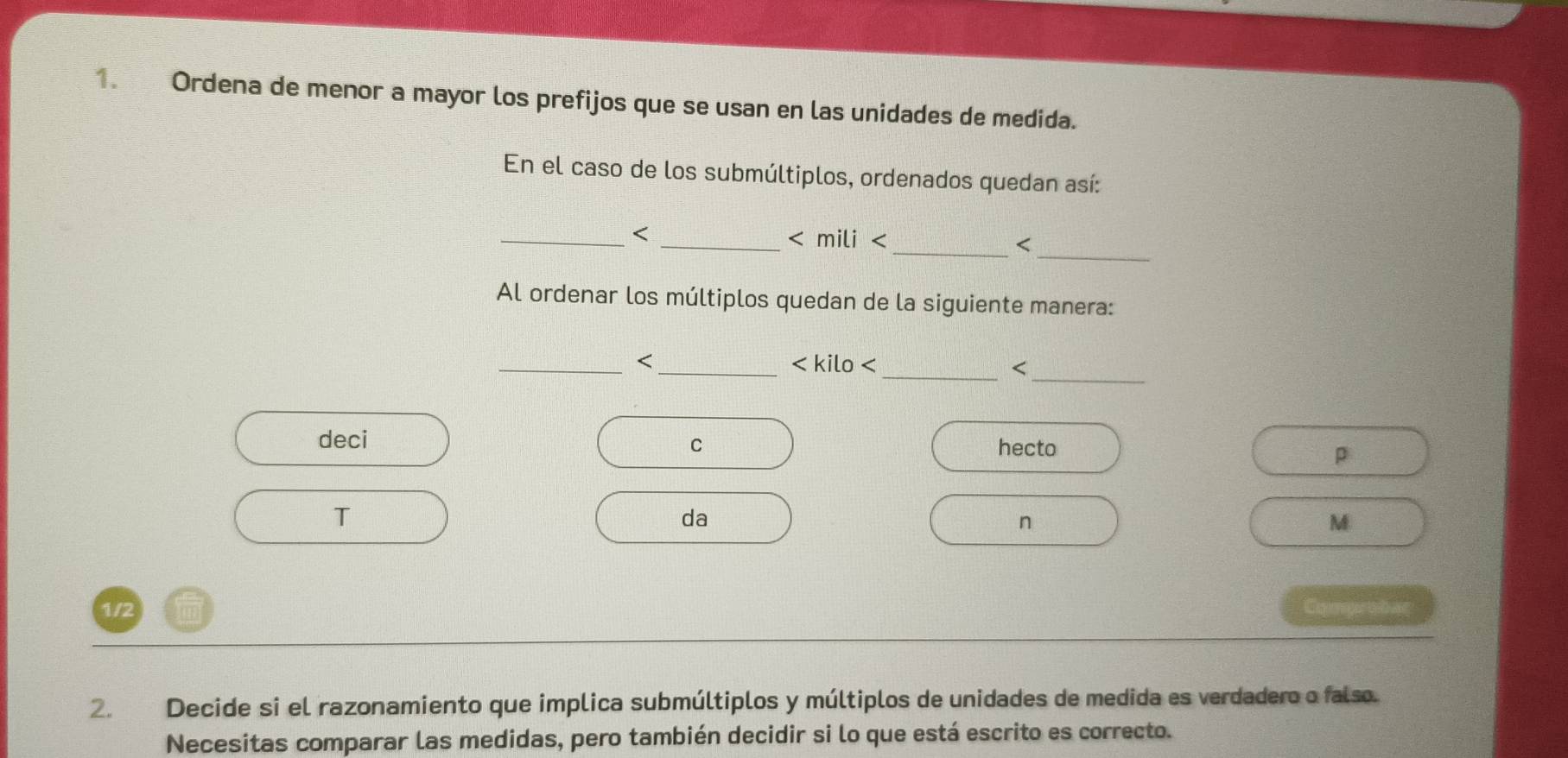 Ordena de menor a mayor los prefijos que se usan en las unidades de medida. 
En el caso de los submúltiplos, ordenados quedan así: 
_ 
_< _mili  < 
< 
Al ordenar los múltiplos quedan de la siguiente manera: