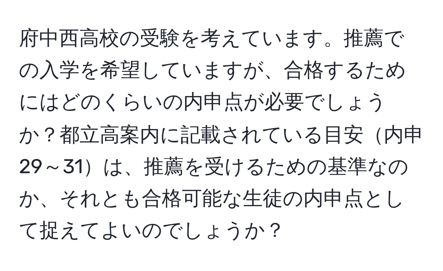 府中西高校の受験を考えています。推薦での入学を希望していますが、合格するためにはどのくらいの内申点が必要でしょうか？都立高案内に記載されている目安内申29～31は、推薦を受けるための基準なのか、それとも合格可能な生徒の内申点として捉えてよいのでしょうか？