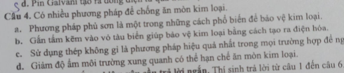 in Galvani tạo ra đong đ ịợ
Câu 4. Có nhiều phương pháp đề chống ăn mòn kim loại.
a. Phương pháp phủ sơn là một trong những cách phổ biển để báo vệ kim loại.
b. Gắn tấm kẽm vào vỏ tàu biển giúp bảo vệ kim loại bằng cách tạo ra điện hóa.
c. Sử dụng thép không gỉ là phương pháp hiệu quả nhất trong mọi trường hợp đề ng
d. Giảm độ ẩm môi trường xung quanh có thể hạn chế ăn mòn kim loại.
rả lời ngắn, Thí sinh trả lời từ câu 1 đến câu 6