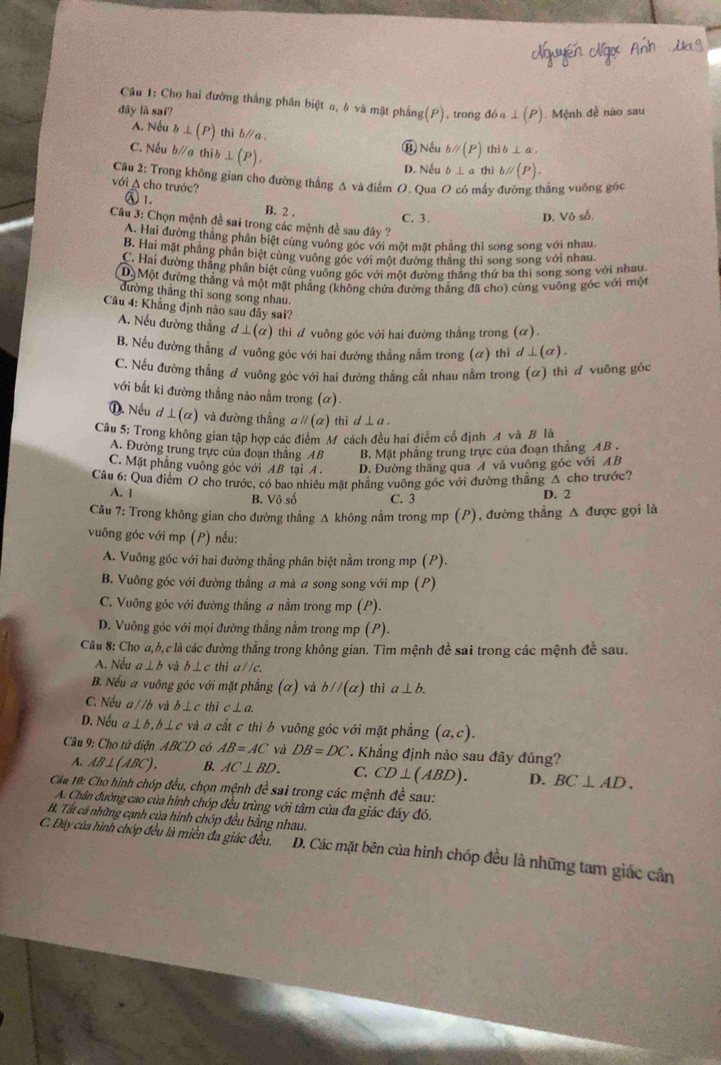 Cho hai đường thắng phân biệt a, h và mật phầng (P)
đây là sai? ,trong đó a ⊥ ( P). Mệnh đề nào sau
A. Nều b⊥ (P) thì b//a . bparallel (P) thib⊥ a,
C. Nếu b∥a thì b ⊥ (P),
⑬) Nếu
D. Nếu b⊥ ath bparallel (P).
Câu 2: Trong không gian cho đường thẳng Δ và điểm O. Qua O có mấy đường thắng vuỡng góc
với A cho trước?
) 1. B. 2 .
C. 3. D. Vô số.
Câu 3: Chọn mệnh đề sai trong các mệnh đề sau đây ?
A. Hai đường thẳng phần biệt cùng vuông góc với một mặt phẳng thi song song với nhau
B. Hai mặt phẳng phân biệt cùng vuỡng góc với một đường thẳng thì song song với nhau
C. Hai đường thắng phân biệt cùng vuông góc với một đường thắng thứ ba thì song song với nhau.
D)Một đường thắng và một mặt phẳng (không chứa đường thắng đã cho) cùng vuông góc với một
tường thắng thì song song nhau.
Câu 4: Khẳng định nào sau dây sai?
A. Nếu đường thẳng d⊥ (alpha ) thì đ vuông góc với hai đường thẳng trong (alpha ).
B. Nếu đường thắng đ vuông góc với hai đường thẳng nằm trong (α) thì đ ⊥ (alpha ).
C. Nếu đường thẳng đ vuông góc với hai đường thẳng cắt nhau nằm trong (ळ) thì đ vuỡng góc
với bắt ki đường thẳng nào nằm trong (α).
①. Nếu d⊥ (alpha ) và đường thẳng a parallel (a ) thì d⊥ a.
Câu 5: Trong không gian tập hợp các điểm M cách đều hai điểm cố định A và B là
A. Đường trung trực của đoạn thắng AB B. Mặt phẳng trung trực của đoạn thắng AB .
C. Mặt phẳng vuông góc với AB tại A . D. Đường thắng qua A và vuông góc với AB
Câu 6: Qua điểm O cho trước, có bao nhiêu mặt phẳng vuông góc với đường thẳng Δ cho trước?
A. 1 B. Vô số C. 3 D. 2
Câu 7: Trong không gian cho đường thẳng Δ không nằm trong mp (P), đường thẳng Δ được gọi là
vuông góc với mp (P) nếu:
A. Vuông góc với hai đường thắng phân biệt nằm trong mp (P).
B. Vuông góc với đường thẳng a mà a song song với mp (P)
C. Vuông góc với đường thẳng a nằm trong mp (P).
D. Vuông góc với mọi đường thẳng nằm trong mp (P).
Cầu 8: Cho a,b, c là các đường thẳng trong không gian. Tìm mệnh đề sai trong các mệnh đề sau.
A. Nếu a⊥ b và b⊥ c thì a / /c.
B. Nếu a vuông góc với mặt phẳng (α) và bparallel (alpha ) thì a⊥ b.
C. Nếu a//b và b⊥ c thì c⊥ a.
D. Nếu a⊥ b,b⊥ c và a cắt c thì b vuông góc với mặt phẳng (a,c).
Câu 9: Cho tứ diện ABCD có AB=AC và DB=DC *. Khẳng định nào sau đây đúng?
A. AB⊥ (ABC). B. AC⊥ BD. C. CD⊥ (ABD). D. BC⊥ AD.
Câu 10: Cho hình chóp đều, chọn mệnh đề sai trong các mệnh đề sau:
A. Chân đường cao của hình chóp đều trùng với tâm của đa giác đáy đó.
B. Tất cả những cạnh của hình chóp đều bằng nhau.
C. Đáy của hình chóp đều là miền đa giác đều. D. Các mặt bên của hình chóp đều là những tam giác cân
