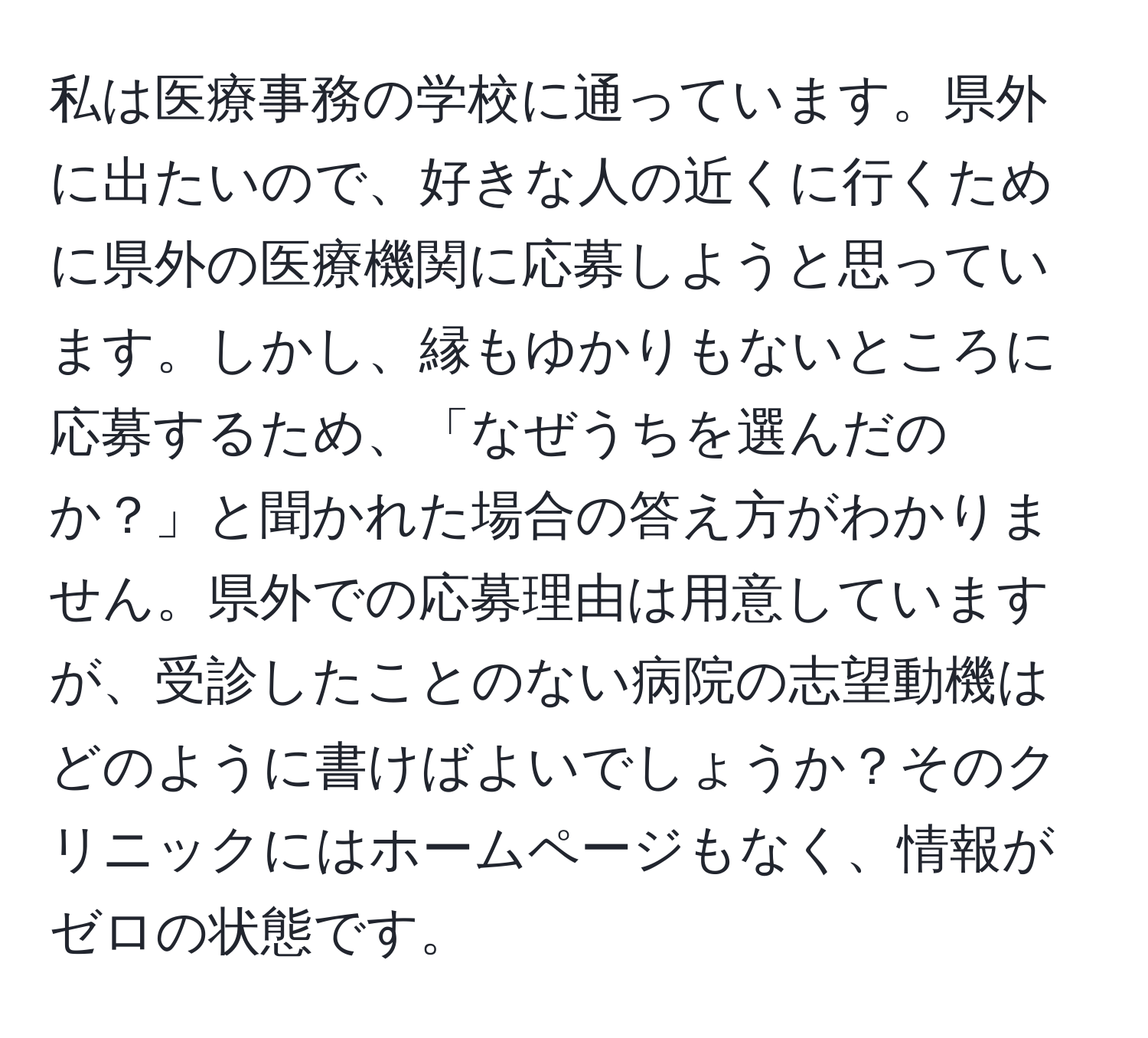 私は医療事務の学校に通っています。県外に出たいので、好きな人の近くに行くために県外の医療機関に応募しようと思っています。しかし、縁もゆかりもないところに応募するため、「なぜうちを選んだのか？」と聞かれた場合の答え方がわかりません。県外での応募理由は用意していますが、受診したことのない病院の志望動機はどのように書けばよいでしょうか？そのクリニックにはホームページもなく、情報がゼロの状態です。