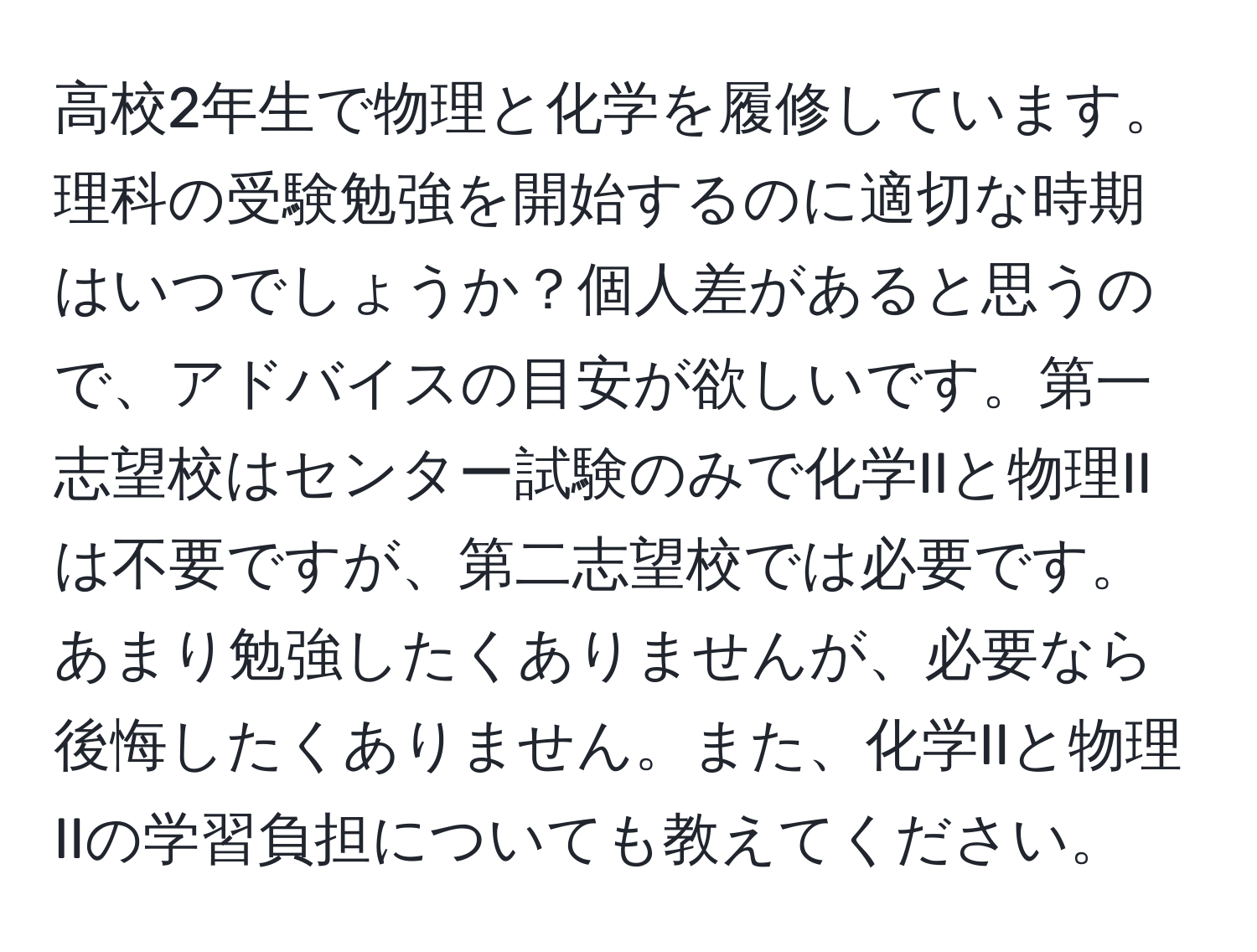 高校2年生で物理と化学を履修しています。理科の受験勉強を開始するのに適切な時期はいつでしょうか？個人差があると思うので、アドバイスの目安が欲しいです。第一志望校はセンター試験のみで化学IIと物理IIは不要ですが、第二志望校では必要です。あまり勉強したくありませんが、必要なら後悔したくありません。また、化学IIと物理IIの学習負担についても教えてください。