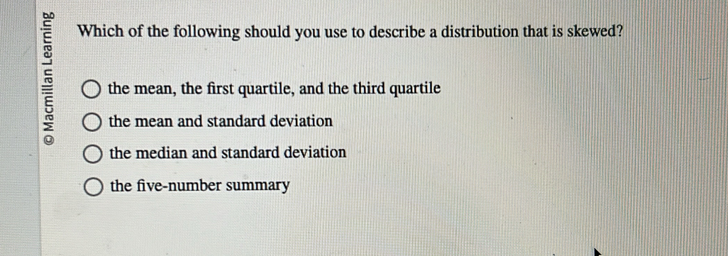 Which of the following should you use to describe a distribution that is skewed?
5 the mean, the first quartile, and the third quartile
the mean and standard deviation
the median and standard deviation
the five-number summary