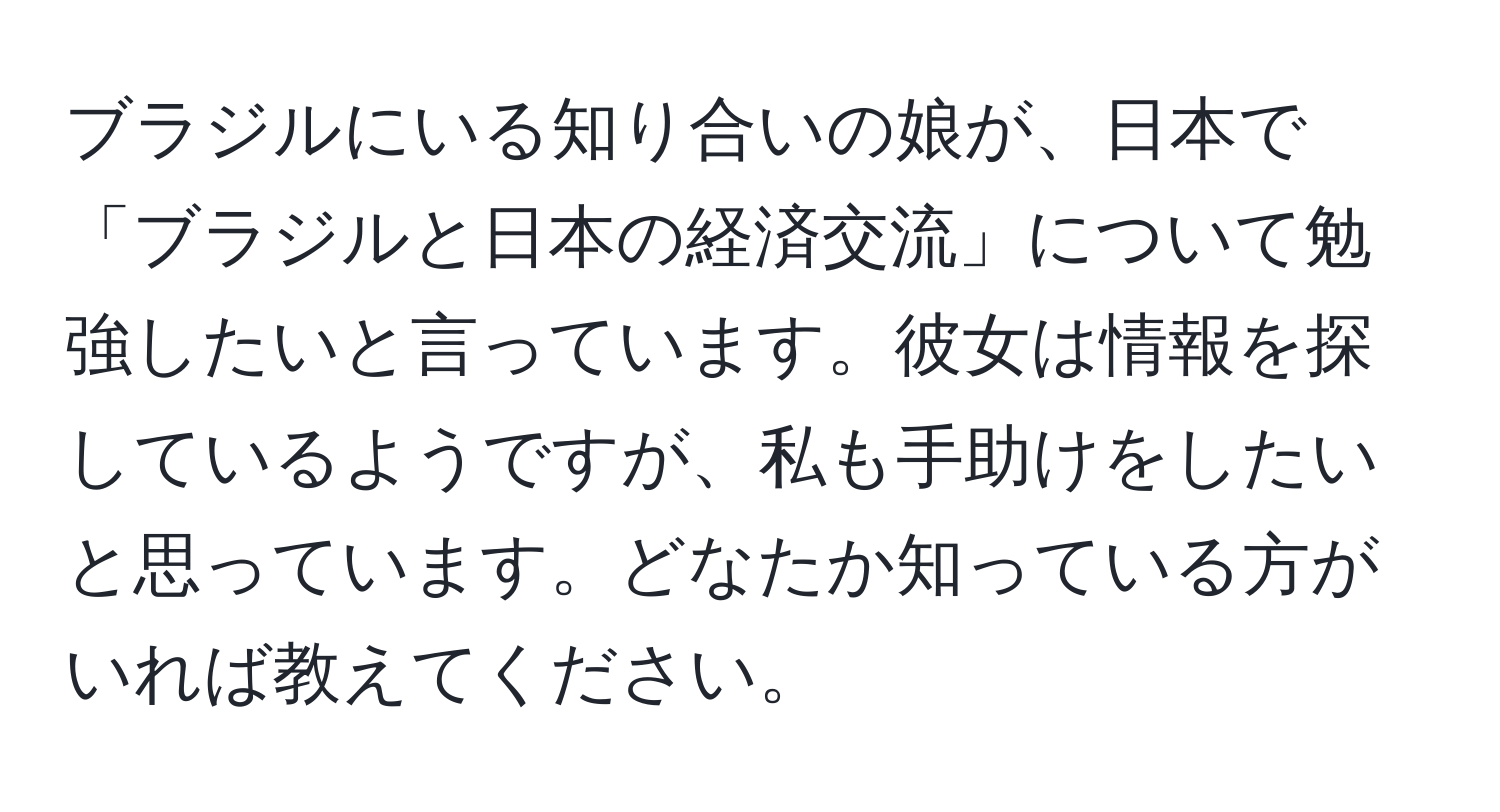 ブラジルにいる知り合いの娘が、日本で「ブラジルと日本の経済交流」について勉強したいと言っています。彼女は情報を探しているようですが、私も手助けをしたいと思っています。どなたか知っている方がいれば教えてください。