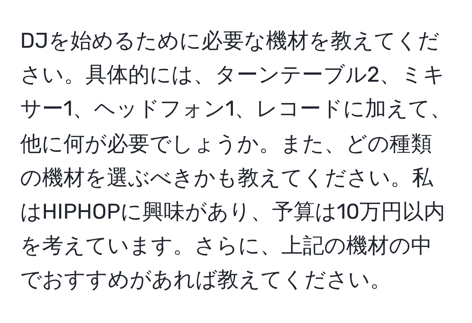 DJを始めるために必要な機材を教えてください。具体的には、ターンテーブル2、ミキサー1、ヘッドフォン1、レコードに加えて、他に何が必要でしょうか。また、どの種類の機材を選ぶべきかも教えてください。私はHIPHOPに興味があり、予算は10万円以内を考えています。さらに、上記の機材の中でおすすめがあれば教えてください。