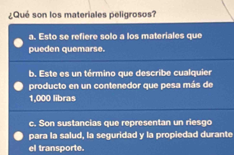 ¿Qué son los materiales peligrosos?
a. Esto se refiere solo a los materiales que
pueden quemarse.
b. Este es un término que describe cualquier
producto en un contenedor que pesa más de
1,000 libras
c. Son sustancias que representan un riesgo
para la salud, la seguridad y la propiedad durante
el transporte.