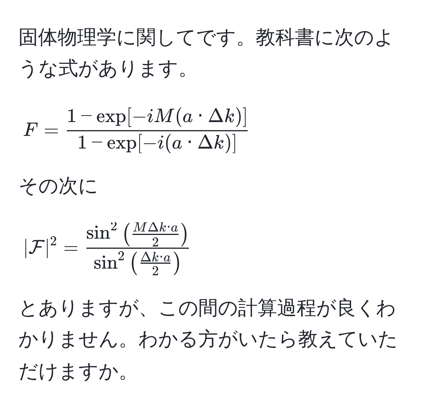 固体物理学に関してです。教科書に次のような式があります。  
[
F =  (1 - exp[-iM(a · Delta k)])/1 - exp[-i(a · Delta k)] 
]  
その次に  
[
|mathcalF|^2 = fracsin^(2(fracMDelta k · a)2)sin^(2(fracDelta k · a)2)
]  
とありますが、この間の計算過程が良くわかりません。わかる方がいたら教えていただけますか。