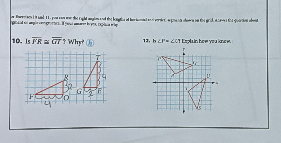 or Exercises 10 and 11, you can use the right angles and the lengths of horizontal and vertical segments shown on the grid. Answer the question about 
egment or angle congruence. If your answer is yes, explain why. 
10. Is overline FR≌ overline GT ? Why? 12. Is ∠ P≌ ∠ U? ? Explain how you know.
R
G E
F 0