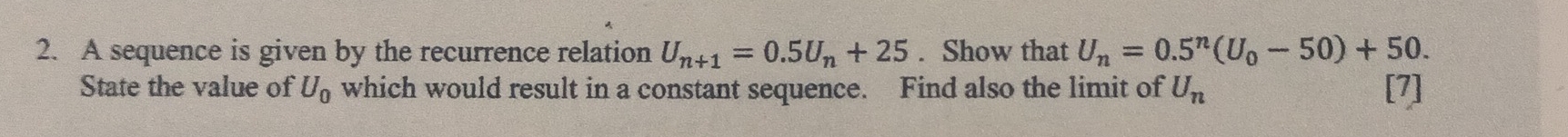 A sequence is given by the recurrence relation U_n+1=0.5U_n+25. Show that U_n=0.5^n(U_0-50)+50. 
State the value of U_0 which would result in a constant sequence. Find also the limit of U_n [7]