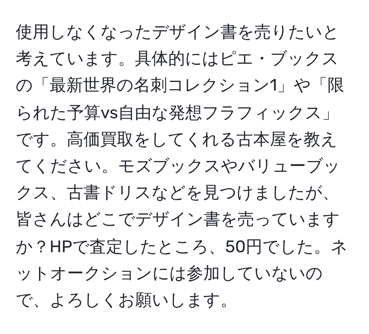 使用しなくなったデザイン書を売りたいと考えています。具体的にはピエ・ブックスの「最新世界の名刺コレクション1」や「限られた予算vs自由な発想フラフィックス」です。高価買取をしてくれる古本屋を教えてください。モズブックスやバリューブックス、古書ドリスなどを見つけましたが、皆さんはどこでデザイン書を売っていますか？HPで査定したところ、50円でした。ネットオークションには参加していないので、よろしくお願いします。