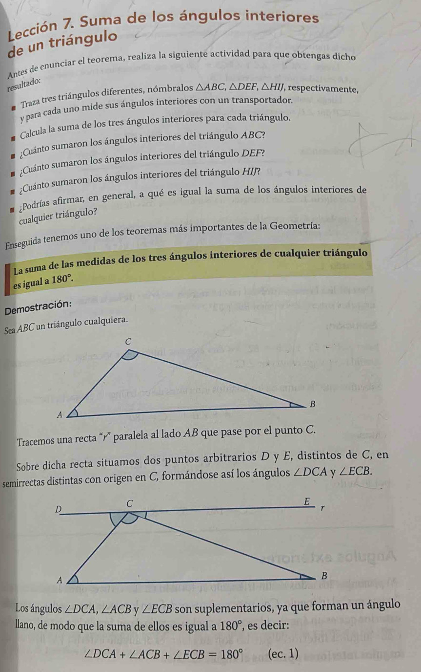 Lección 7. Suma de los ángulos interiores 
de un triángulo 
Antes de enunciar el teorema, realiza la siguiente actividad para que obtengas dicho 
resultado: 
Traza tres triángulos diferentes, nómbralos △ ABC, △ DEF, △ HIJ , respectivamente, 
y para cada uno mide sus ángulos interiores con un transportador. 
Calcula la suma de los tres ángulos interiores para cada triángulo. 
¿Cuánto sumaron los ángulos interiores del triángulo ABC? 
¿Cuánto sumaron los ángulos interiores del triángulo DEF? 
;Cuánto sumaron los ángulos interiores del triángulo HIJ? 
¿Podrías afirmar, en general, a qué es igual la suma de los ángulos interiores de 
cualquier triángulo? 
Enseguida tenemos uno de los teoremas más importantes de la Geometría: 
La suma de las medidas de los tres ángulos interiores de cualquier triángulo 
es igual a 180°. 
Demostración: 
Sea ABC un triángulo cualquiera. 
Tracemos una recta “ r ” paralela al lado AB que pase por el punto C. 
Sobre dicha recta situamos dos puntos arbitrarios D y E, distintos de C, en 
semirrectas distintas con origen en C, formándose así los ángulos ∠ DCA y ∠ ECB. 
Los ángulos ∠ DCA, ∠ ACB y ∠ ECB son suplementarios, ya que forman un ángulo 
llano, de modo que la suma de ellos es igual a 180° , es decir:
∠ DCA+∠ ACB+∠ ECB=180° (ec. 1)