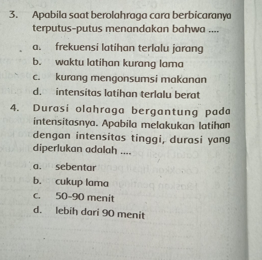 Apabila saat berolahraga cara berbicaranya
terputus-putus menandakan bahwa ....
a. frekuensi latihan terlalu jarang
b. waktu latihan kurang lama
c. kurang mengonsumsi makanan
d. intensitas latihan terlalu berat
4. Durasi olahraga bergantung pada
intensitasnya. Apabila melakukan latihan
dengan intensitas tinggi, durasi yang
diperlukan adalah ....
a. sebentar
b. cukup lama
c. 50 - 90 menit
d. lebih dari 90 menit