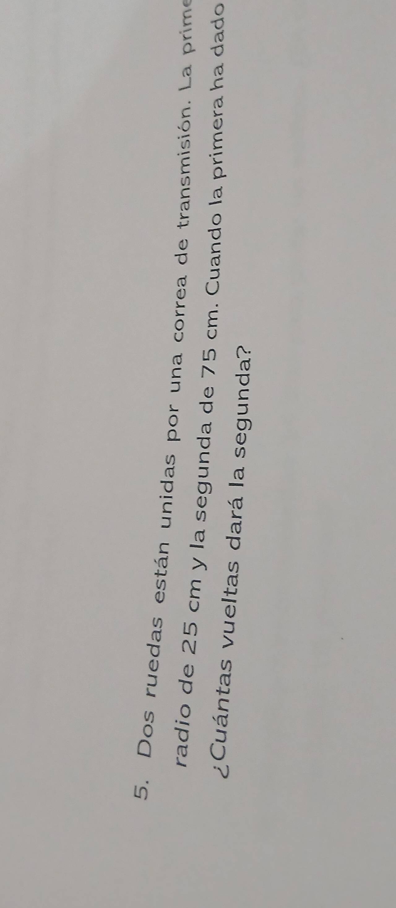 Dos ruedas están unidas por una correa de transmisión. La prime 
radio de 25 cm y la segunda de 75 cm. Cuando la primera ha dado 
¿Cuántas vueltas dará la segunda?