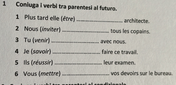 Coniuga i verbi tra parentesi al futuro. 
1 Plus tard elle (être) _architecte. 
2 Nous (inviter) _tous les copains. 
3 Tu (venir) _avec nous. 
4 Je (savoir) _faire ce travail. 
5 Ils (réussir) _leur examen. 
6 Vous (mettre) _vos devoirs sur le bureau.