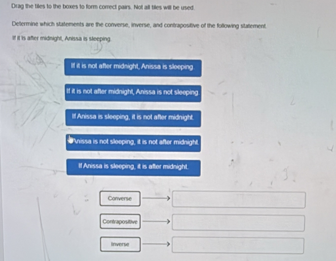 Drag the tiles to the boxes to form correct pairs. Not all tiles will be used.
Determine which statements are the converse, inverse, and contrapositive of the following statement
If it is after midnight, Anissa is sleeping.
If it is not after midnight, Anissa is sleeping.
If it is not after midnight, Anissa is not sleeping.
If Anissa is sleeping, it is not after midnight.
nissa is not sleeping, it is not after midnight.
If Anissa is sleeping, it is after midnight.
Converse
Contrapositive
Inverse