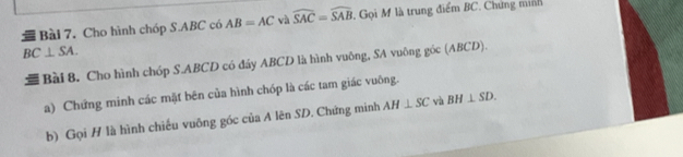 Cho hình chóp S. ABC có AB=AC và widehat SAC=widehat SAB. Gọi M là trung điểm BC. Chứng minh
BC⊥ SA. 
= Bài 8. Cho hình chóp S. ABCD có đáy ABCD là hình vuông, SA vuông góc (ABCD). 
a) Chứng minh các mặt bên của hình chóp là các tam giác vuông. 
b) Gọi H là hình chiếu vuông góc của A lên SD. Chứng minh AH⊥ SC và BH⊥ SD.