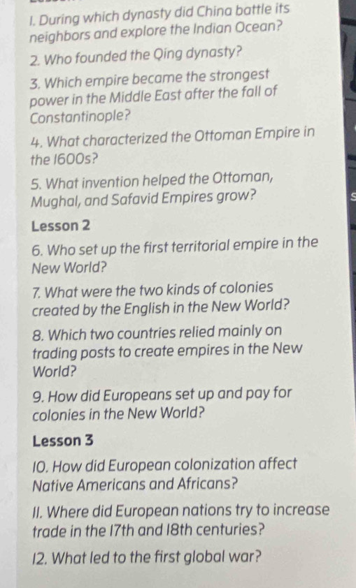 During which dynasty did China battle its 
neighbors and explore the Indian Ocean? 
2. Who founded the Qing dynasty? 
3. Which empire became the strongest 
power in the Middle East after the fall of 
Constantinople? 
4. What characterized the Ottoman Empire in 
the 1600s? 
5. What invention helped the Ottoman, 
Mughal, and Safavid Empires grow? s 
Lesson 2 
6. Who set up the first territorial empire in the 
New World? 
7. What were the two kinds of colonies 
created by the English in the New World? 
8. Which two countries relied mainly on 
trading posts to create empires in the New 
World? 
9. How did Europeans set up and pay for 
colonies in the New World? 
Lesson 3 
10. How did European colonization affect 
Native Americans and Africans? 
II. Where did European nations try to increase 
trade in the 17th and 18th centuries? 
I2. What led to the first global war?