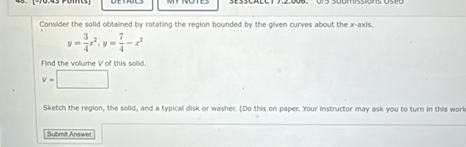 570.45 Pöm 
Consider the solid obtained by rotating the region bounded by the given curves about the x-axis,
y= 3/4 x^2, y= 7/4 -x^2
Find the volume V of this solid.
V=□
Sketch the region, the solid, and a typical disk or washer. (Do this on paper. Your instructor may ask you to turn in this work 
Submit Answer