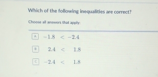 Which of the following inequalities are correct?
Choose all answers that apply:
A -1.8 -2.
B 2.4 1.8
-2.4 1.8