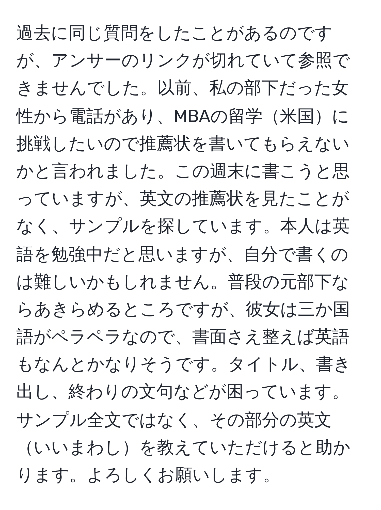 過去に同じ質問をしたことがあるのですが、アンサーのリンクが切れていて参照できませんでした。以前、私の部下だった女性から電話があり、MBAの留学米国に挑戦したいので推薦状を書いてもらえないかと言われました。この週末に書こうと思っていますが、英文の推薦状を見たことがなく、サンプルを探しています。本人は英語を勉強中だと思いますが、自分で書くのは難しいかもしれません。普段の元部下ならあきらめるところですが、彼女は三か国語がペラペラなので、書面さえ整えば英語もなんとかなりそうです。タイトル、書き出し、終わりの文句などが困っています。サンプル全文ではなく、その部分の英文いいまわしを教えていただけると助かります。よろしくお願いします。