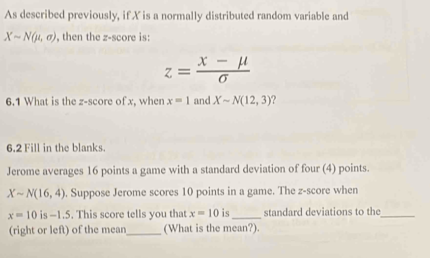 As described previously, if X is a normally distributed random variable and
Xsim N(mu ,sigma ) , then the z-score is:
z= (x-mu )/sigma  
6.1 What is the z-score of x, when x=1 and Xsim N(12,3) ? 
6.2 Fill in the blanks. 
Jerome averages 16 points a game with a standard deviation of four (4) points.
Xsim N(16,4). Suppose Jerome scores 10 points in a game. The z-score when
x=10 is -1.5. This score tells you that x=10 is_ standard deviations to the_ 
(right or left) of the mean_ (What is the mean?).