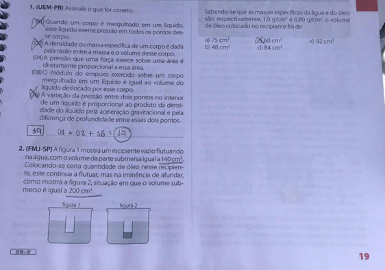 (UEM-PR) Assinale o que for correto. Sabendo-se que as massas específicas da água e do óleo
são, respectivamente, 1.0g/cm^3 e 0.80g/cm^3
90 Quando um corpo é mergulhado em um líquido, de óleo colocado no recipiente foi de ', o volume
esse líquido exerce pressão em todos os pontos des
se corpo. a) 75cm^3 60cm^3 e) 92cm^3
O A densidade ou massa específica de um corpo é dada b) 48cm^3 d) 84cm^3
pela razão entre a massa e o volume desse corpo.
(04)A pressão que uma força exerce sobre uma área é
diretamente proporcional a essa área.
(08)O módulo do empuxo exercido sobre um corpo
mergulhado em um líquido é igual ao volume do
líquido deslocado por esse corpo.
(6) A variação da pressão entre dois pontos no interior
de um líquido é proporcional ao produto da densi-
dade do líquido pela aceleração gravitacional e pela
diferença de profundidade entre esses dois pontos.
2. (FMJ-SP) A figura 1 mostra um recipiente vazio flutuando
na água, com o volume da parte submersa igual a 140cm^3. 
Colocando-se certa quantidade de óleo nesse recipien
te, este continua a flutuar, mas na iminência de afundar,
como mostra a figura 2, situação em que o volume sub-
merso é igual a 200cm^3, 
figura 1 figura 2
JEIB- 6
19