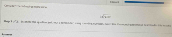 Correct 
Consider the following expression.
beginarrayr 38encloselongdiv 9762endarray
Step 1 of 2 : Estimate the quotient (without a remainder) using rounding numbers. (Note: Use the rounding technique described in this lesson.) 
Answer