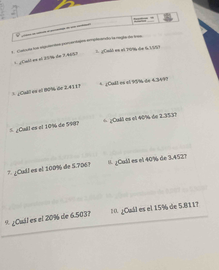 Reactivos 10 Aciertcs 
¿Cómo se calcula el porcentaje de una cantidad? 
1. Calcula los siguientes porcentajes empleando la regla de tres. 
² ¿Cuál es el 70% de 6.1557
1 ¿Cuál es el 25% de 7.465? 
3. ¿Cuál es el 80% de 2.411? 4- ¿Cuál es el 95% de 4.349? 
5. ¿Cuál es el 10% de 598? 6¿Cuál es el 40% de 2.353? 
7. ¿Cuál es el 100% de 5.706? 8 ¿Cuál es el 40% de 3.452? 
9 ¿Cuál es el 20% de 6.503? 10. ¿Cuál es el 15% de 5.811?