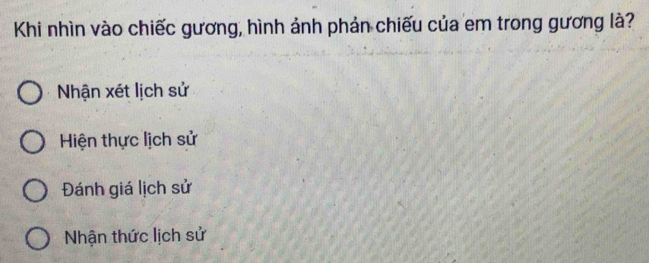 Khi nhìn vào chiếc gương, hình ảnh phản chiếu của em trong gương là?
Nhận xét lịch sử
Hiện thực lịch sử
Đánh giá lịch sử
Nhận thức lịch sử